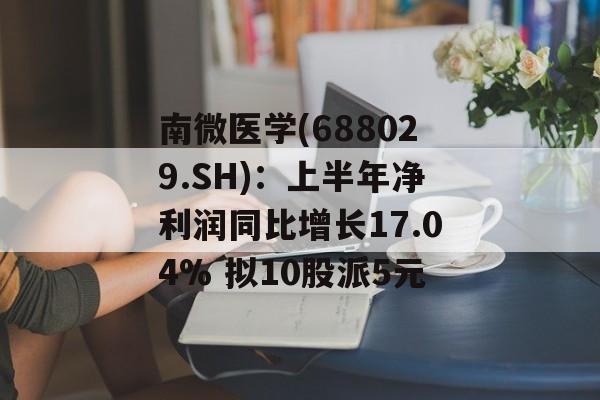 南微医学(688029.SH)：上半年净利润同比增长17.04% 拟10股派5元