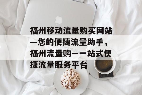 福州移动流量购买网站—您的便捷流量助手，福州流量购—一站式便捷流量服务平台