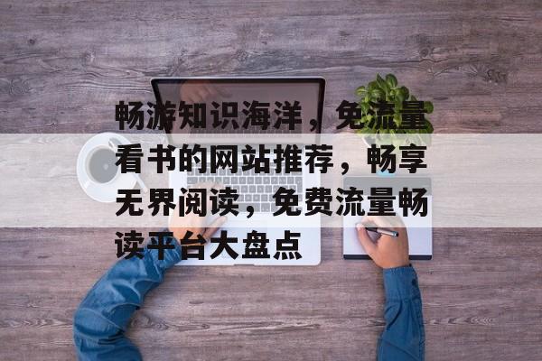 畅游知识海洋，免流量看书的网站推荐，畅享无界阅读，免费流量畅读平台大盘点