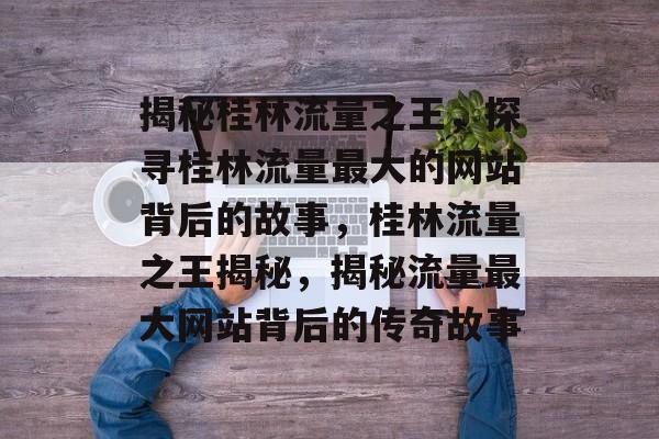 揭秘桂林流量之王，探寻桂林流量最大的网站背后的故事，桂林流量之王揭秘，揭秘流量最大网站背后的传奇故事