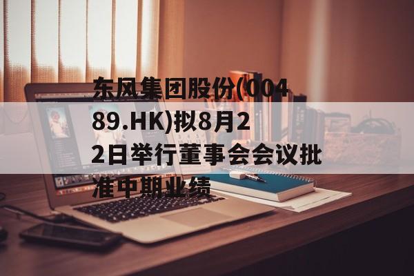 东风集团股份(00489.HK)拟8月22日举行董事会会议批准中期业绩