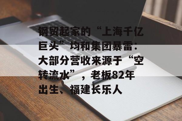 钢贸起家的“上海千亿巨头”均和集团暴雷：大部分营收来源于“空转流水”，老板82年出生、福建长乐人