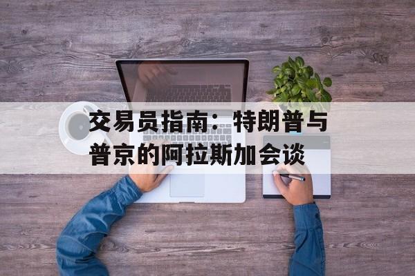 交易员指南：特朗普与普京的阿拉斯加会谈