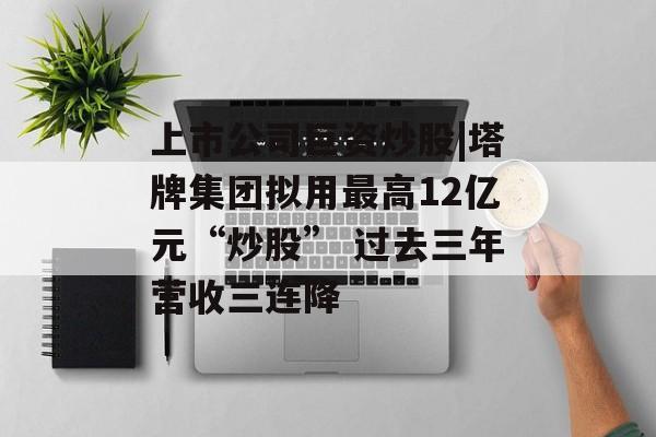 上市公司巨资炒股|塔牌集团拟用最高12亿元“炒股” 过去三年营收三连降