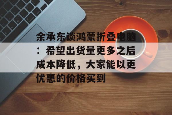 余承东谈鸿蒙折叠电脑：希望出货量更多之后成本降低，大家能以更优惠的价格买到