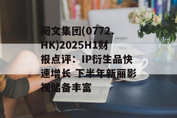 阅文集团(0772.HK)2025H1财报点评：IP衍生品快速增长 下半年新丽影视储备丰富