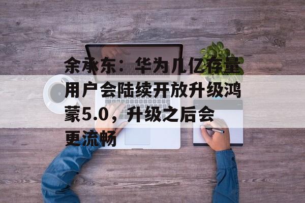余承东：华为几亿存量用户会陆续开放升级鸿蒙5.0，升级之后会更流畅