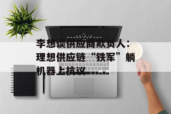李想谈供应商欺负人：理想供应链“铁军”躺机器上抗议