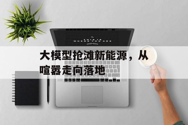 大模型抢滩新能源，从喧嚣走向落地