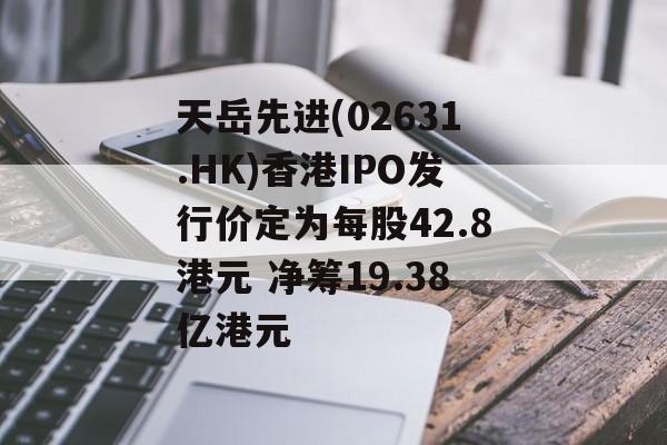 天岳先进(02631.HK)香港IPO发行价定为每股42.8港元 净筹19.38亿港元 天岳先进(02631.HK)香港IPO发行价定为每股42.8港元 净筹19.38亿港元