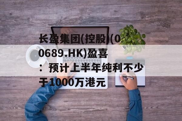长盈集团(控股)(00689.HK)盈喜：预计上半年纯利不少于1000万港元