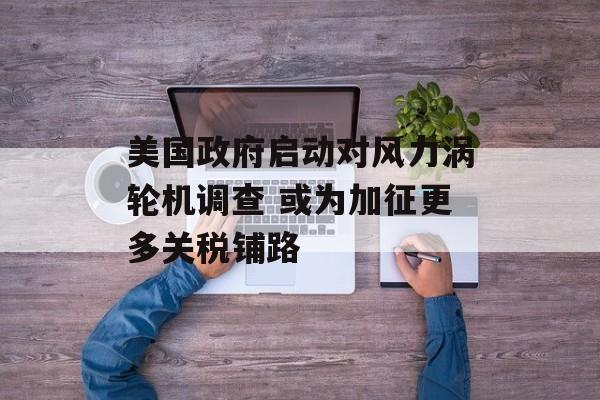 美国政府启动对风力涡轮机调查 或为加征更多关税铺路