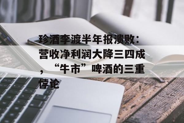 珍酒李渡半年报溃败：营收净利润大降三四成，“牛市”啤酒的三重悖论