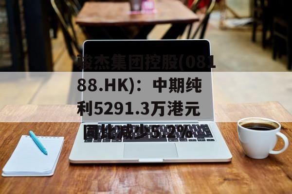 骏杰集团控股(08188.HK)：中期纯利5291.3万港元 同比减少5.2%