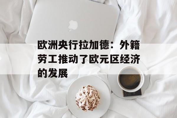 欧洲央行拉加德：外籍劳工推动了欧元区经济的发展