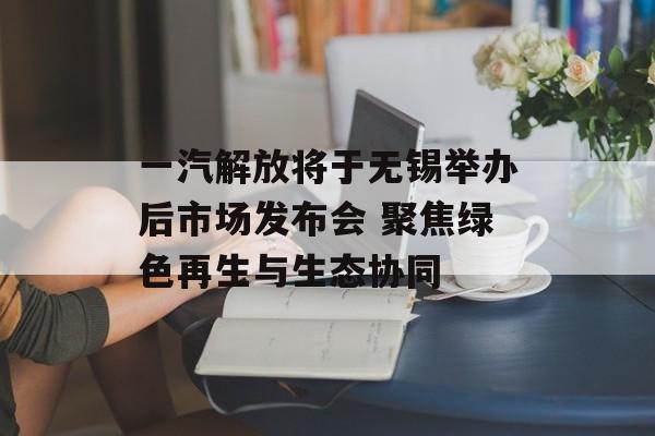 一汽解放将于无锡举办后市场发布会 聚焦绿色再生与生态协同