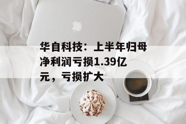 华自科技：上半年归母净利润亏损1.39亿元，亏损扩大