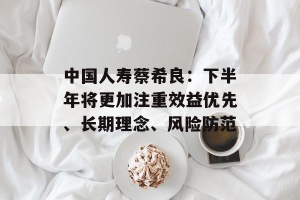 中国人寿蔡希良：下半年将更加注重效益优先、长期理念、风险防范