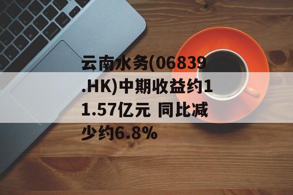 云南水务(06839.HK)中期收益约11.57亿元 同比减少约6.8%