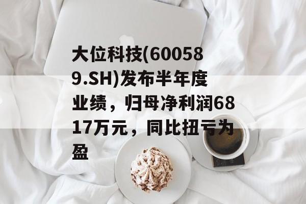 大位科技(600589.SH)发布半年度业绩，归母净利润6817万元，同比扭亏为盈