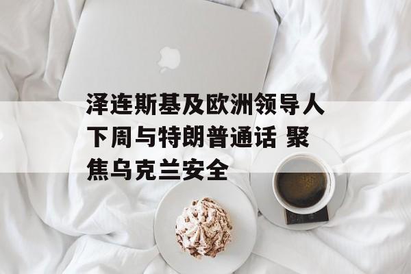 泽连斯基及欧洲领导人下周与特朗普通话 聚焦乌克兰安全
