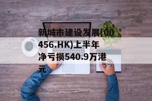 新城市建设发展(00456.HK)上半年净亏损540.9万港元