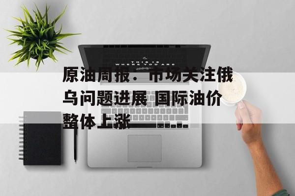 原油周报：市场关注俄乌问题进展 国际油价整体上涨