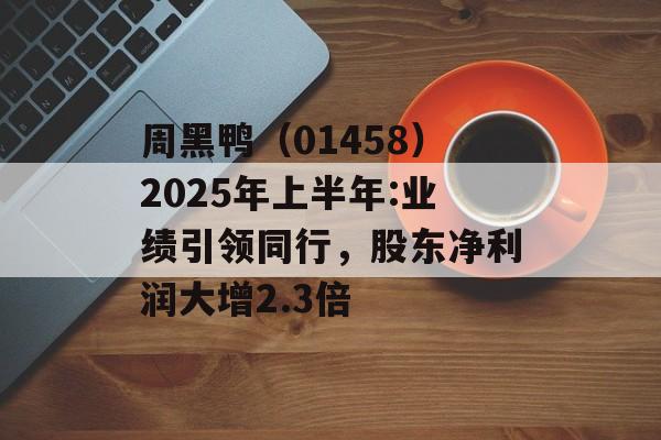 周黑鸭（01458）2025年上半年:业绩引领同行，股东净利润大增2.3倍