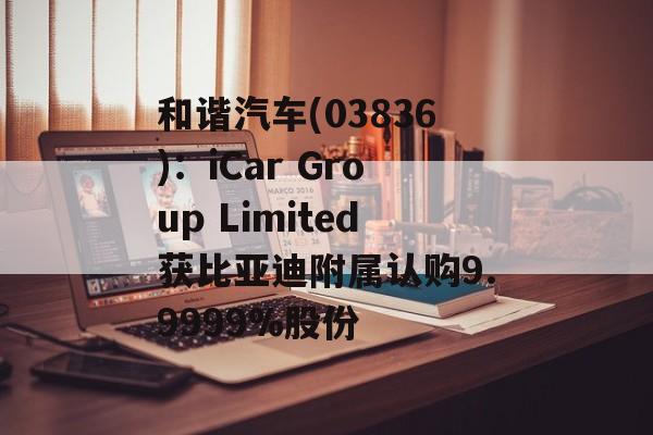 和谐汽车(03836):iCar Group Limited获比亚迪附属认购9.9999%股份 和谐汽车(03836):iCar Group Limited获比亚迪附属认购9.9999%股份