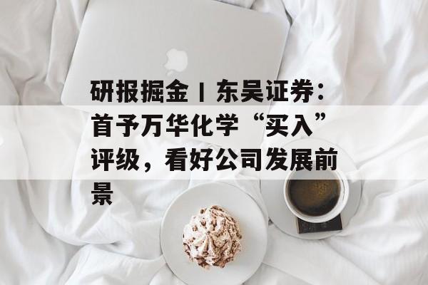 研报掘金丨东吴证券：首予万华化学“买入”评级，看好公司发展前景