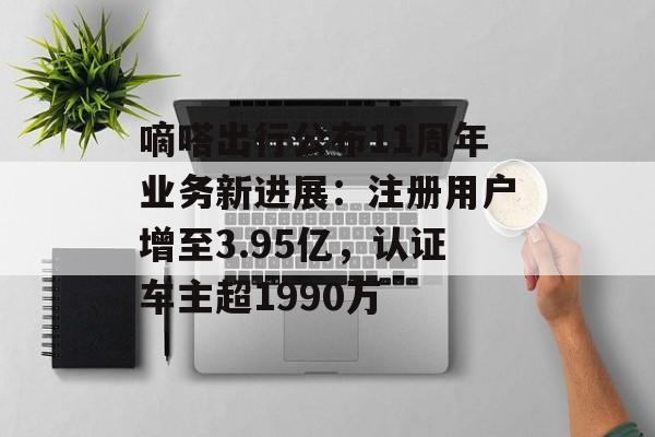 嘀嗒出行公布11周年业务新进展:注册用户增至3.95亿,认证车主超1990万 嘀嗒出行公布11周年业务新进展:注册用户增至3.95亿,认证车主超1990万