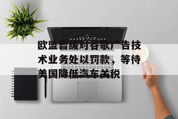 欧盟暂缓对谷歌广告技术业务处以罚款，等待美国降低汽车关税