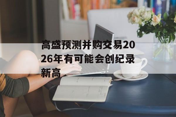 高盛预测并购交易2026年有可能会创纪录新高