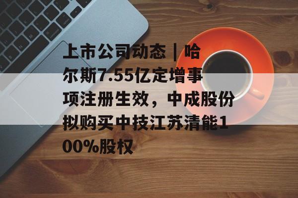 上市公司动态 | 哈尔斯7.55亿定增事项注册生效,中成股份拟购买中技江苏清能100%股权 上市公司动态 | 哈尔斯7.55亿定增事项注册生效,中成股份拟购买中技江苏清能100%股权