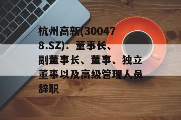杭州高新(300478.SZ):董事长、副董事长、董事、独立董事以及高级管理人员辞职 杭州高新(300478.SZ):董事长、副董事长、董事、独立董事以及高级管理人员辞职