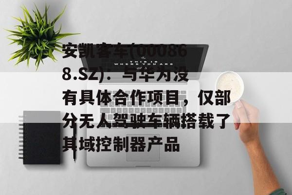 安凯客车(000868.SZ)：与华为没有具体合作项目，仅部分无人驾驶车辆搭载了其域控制器产品