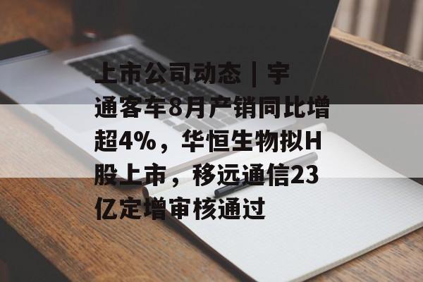 上市公司动态 | 宇通客车8月产销同比增超4%，华恒生物拟H股上市，移远通信23亿定增审核通过