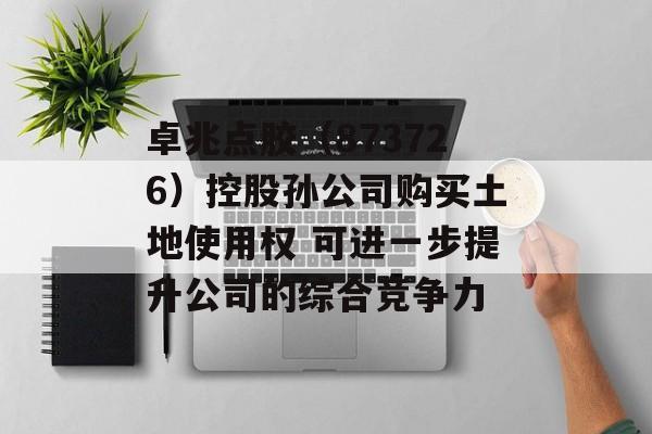 卓兆点胶（873726）控股孙公司购买土地使用权 可进一步提升公司的综合竞争力