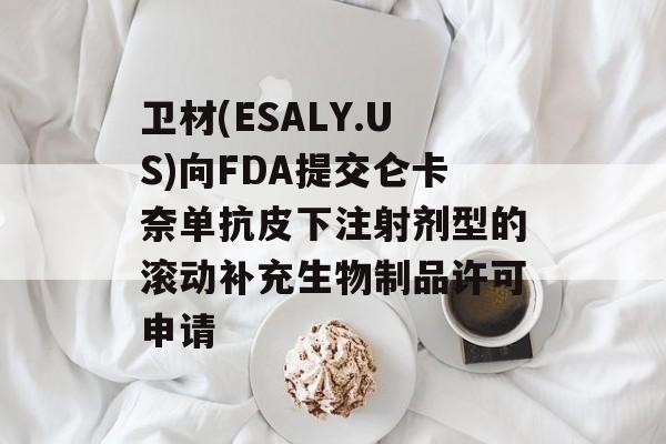 卫材(ESALY.US)向FDA提交仑卡奈单抗皮下注射剂型的滚动补充生物制品许可申请