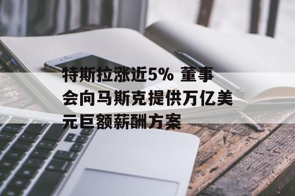 特斯拉涨近5% 董事会向马斯克提供万亿美元巨额薪酬方案