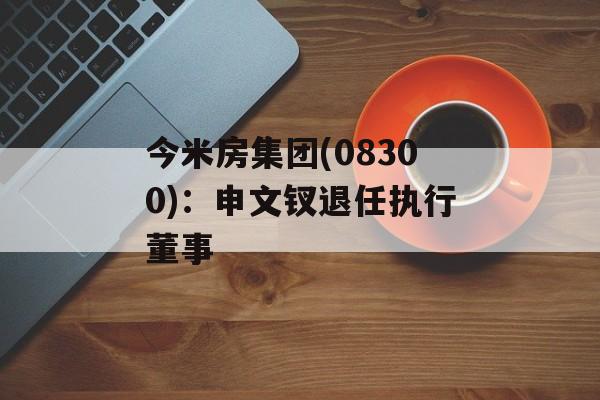 今米房集团(08300)：申文钗退任执行董事