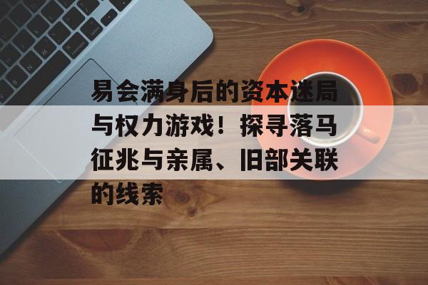 易会满身后的资本迷局与权力游戏！探寻落马征兆与亲属、旧部关联的线索