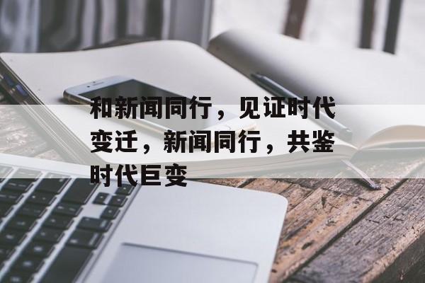 和新闻同行，见证时代变迁，新闻同行，共鉴时代巨变