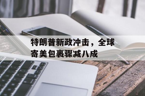 特朗普新政冲击，全球寄美包裹骤减八成