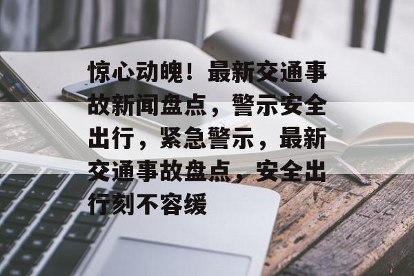 惊心动魄！最新交通事故新闻盘点，警示安全出行，紧急警示，最新交通事故盘点，安全出行刻不容缓