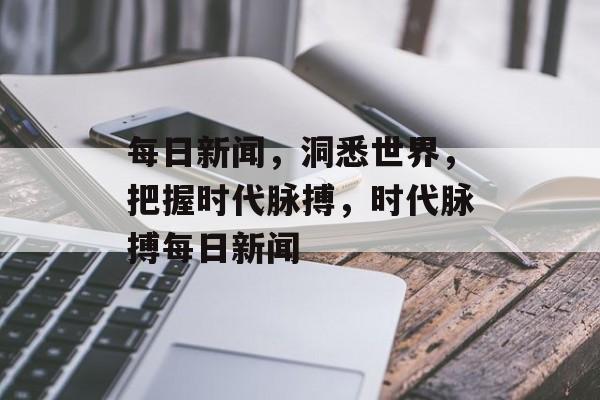 每日新闻，洞悉世界，把握时代脉搏，时代脉搏每日新闻