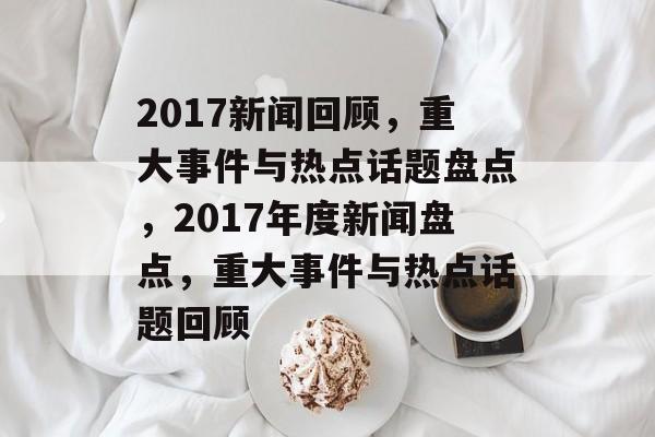 2017新闻回顾，重大事件与热点话题盘点，2017年度新闻盘点，重大事件与热点话题回顾