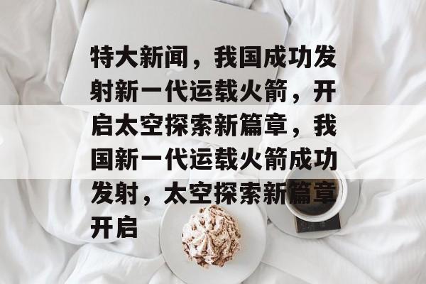 特大新闻，我国成功发射新一代运载火箭，开启太空探索新篇章，我国新一代运载火箭成功发射，太空探索新篇章开启