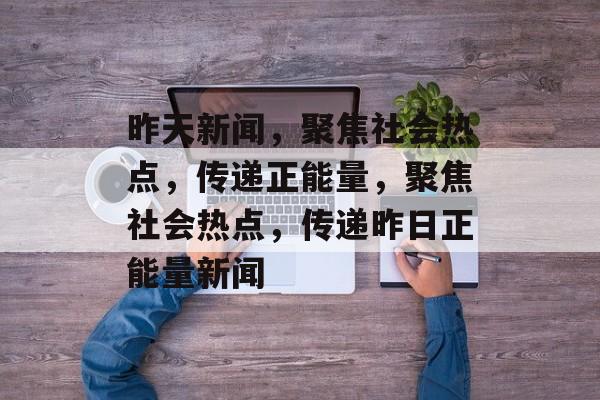 昨天新闻，聚焦社会热点，传递正能量，聚焦社会热点，传递昨日正能量新闻