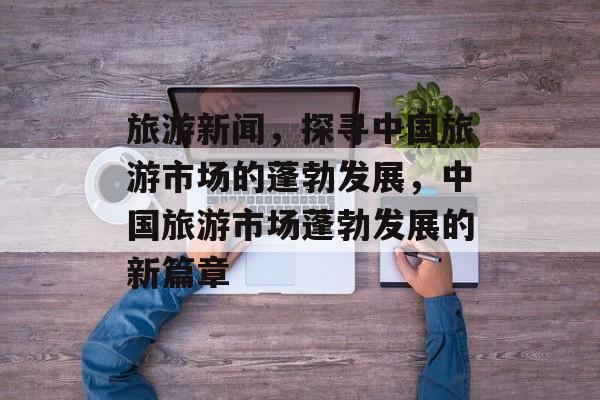 旅游新闻，探寻中国旅游市场的蓬勃发展，中国旅游市场蓬勃发展的新篇章
